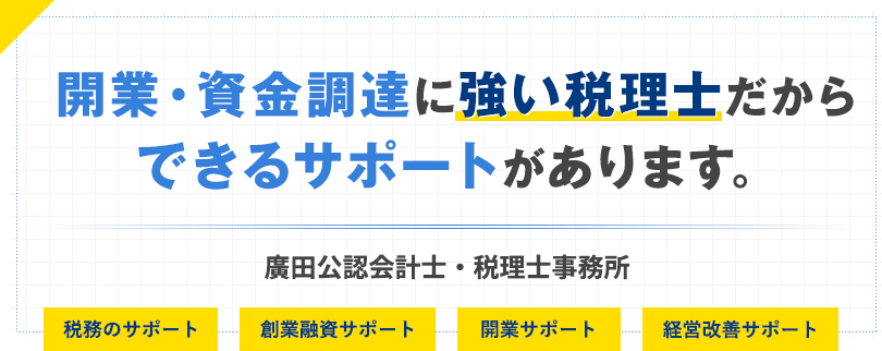 開業・資金調達に強い税理士だからできるサポートがあります。廣田公認会計士・税理士事務所 税務のサポート、創業融資サポート、開業サポート、経営改善サポート